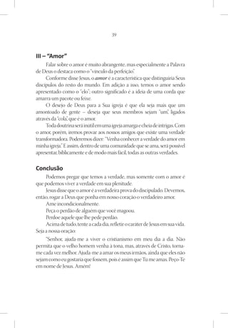 39



III – “Amor”
     Falar sobre o amor é muito abrangente, mas especialmente a Palavra
de Deus o destaca como o “vínculo da perfeição”  .
     Conforme disse Jesus, o amor é a característica que distinguiria Seus
discípulos do resto do mundo. Em adição a isso, temos o amor sendo
apresentado como o “elo”; outro significado é a ideia de uma corda que
amarra um pacote ou feixe.
     O desejo de Deus para a Sua igreja é que ela seja mais que um
amontoado de gente – deseja que seus membros sejam “um” ligados     ,
através da “cola” que é o amor.
                 ,
     Toda doutrina será inútil em uma igreja amarga e cheia de intrigas. Com
o amor, porém, iremos provar aos nossos amigos que existe uma verdade
transformadora. Poderemos dizer: “Venha conhecer a verdade do amor em
minha igreja.” E assim, dentro de uma comunidade que se ama, será possível
apresentar, biblicamente e de modo mais fácil, todas as outras verdades.

Conclusão
     Podemos pregar que temos a verdade, mas somente com o amor é
que podemos viver a verdade em sua plenitude.
     Jesus disse que o amor é a verdadeira prova do discipulado. Devemos,
então, rogar a Deus que ponha em nosso coração o verdadeiro amor.
     Ame incondicionalmente.
     Peça o perdão de alguém que você magoou.
     Perdoe aquele que lhe pede perdão.
     Acima de tudo, tente a cada dia, refletir o caráter de Jesus em sua vida.
Seja a nossa oração:
     “Senhor, ajuda-me a viver o cristianismo em meu dia a dia. Não
permita que o velho homem venha à tona, mas, através de Cristo, torna-
me cada vez melhor. Ajuda-me a amar os meus irmãos, ainda que eles não
sejam como eu gostaria que fossem, pois é assim que Tu me amas. Peço-Te
em nome de Jesus. Amém!
 