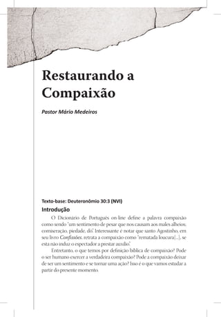 Restaurando a
Compaixão
Pastor Mário Medeiros




Texto-base: Deuteronômio 30:3 (NVI)
Introdução
     O Dicionário de Português on-line define a palavra compaixão
como sendo “um sentimento de pesar que nos causam aos males alheios;
comiseração, piedade, dó” Interessante é notar que santo Agostinho, em
                           .
seu livro Confissões, retrata a compaixão como “rematada loucura[...], se
esta não induz o espectador a prestar auxílio”
                                             .
     Entretanto, o que temos por definição bíblica de compaixão? Pode
o ser humano exercer a verdadeira compaixão? Pode a compaixão deixar
de ser um sentimento e se tornar uma ação? Isso é o que vamos estudar a
partir do presente momento.
 