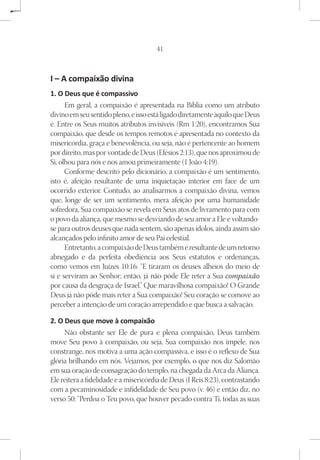 41



I – A compaixão divina
1. O Deus que é compassivo
      Em geral, a compaixão é apresentada na Bíblia como um atributo
divino em seu sentido pleno, e isso está ligado diretamente àquilo que Deus
é. Entre os Seus muitos atributos invisíveis (Rm 1:20), encontramos Sua
compaixão, que desde os tempos remotos é apresentada no contexto da
misericórdia, graça e benevolência, ou seja, não é pertencente ao homem
por direito, mas por vontade de Deus (Efésios 2:13), que nos aproximou de
Si, olhou para nós e nos amou primeiramente (1 João 4:19).
      Conforme descrito pelo dicionário, a compaixão é um sentimento,
isto é, afeição resultante de uma inquietação interior em face de um
ocorrido exterior. Contudo, ao analisarmos a compaixão divina, vemos
que, longe de ser um sentimento, mera afeição por uma humanidade
sofredora, Sua compaixão se revela em Seus atos de livramento para com
o povo da aliança, que mesmo se desviando de seu amor a Ele e voltando-
se para outros deuses que nada sentem, são apenas ídolos, ainda assim são
alcançados pelo infinito amor de seu Pai celestial.
      Entretanto, a compaixão de Deus também é resultante de um retorno
abnegado e da perfeita obediência aos Seus estatutos e ordenanças,
como vemos em Juízes 10:16: “E tiraram os deuses alheios do meio de
si e serviram ao Senhor; então, já não pôde Ele reter a Sua compaixão
por causa da desgraça de Israel.” Que maravilhosa compaixão! O Grande
Deus já não pôde mais reter a Sua compaixão! Seu coração se comove ao
perceber a intenção de um coração arrependido e que busca a salvação.

2. O Deus que move à compaixão
     Não obstante ser Ele de pura e plena compaixão, Deus também
move Seu povo à compaixão, ou seja, Sua compaixão nos impele, nos
constrange, nos motiva a uma ação compassiva, e isso é o reflexo de Sua
glória brilhando em nós. Vejamos, por exemplo, o que nos diz Salomão
em sua oração de consagração do templo, na chegada da Arca da Aliança.
Ele reitera a fidelidade e a misericórdia de Deus (I Reis 8:23), contrastando
com a pecaminosidade e infidelidade de Seu povo (v. 46) e então diz, no
verso 50: “Perdoa o Teu povo, que houver pecado contra Ti, todas as suas
 