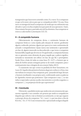 42



transgressões que houverem cometido contra Ti; e move Tu à compaixão
os que os levaram cativos para que se compadeçam deles.” Ou seja, Deus
move os inimigos de Israel à compaixão, de modo que seu sofrimento seja
aliviado e o povo receba complacência por parte de seus opressores. Assim,
Deus restaura Seu povo, pois tudo está sob Seu domínio e Sua compaixão se
renova a cada manhã (Lamentações 3:22, 23).

II – A compaixão humana
     Diferentemente da compaixão divina, o sentimento humano de
compaixão limita-se a uma repulsa pela situação de outrem, geralmente
alguém conhecido, próximo; alguém por quem já se nutre sentimentos de
amizade e companheirismo. Quase nunca esse sentimento é apresentado
em face de alguém imerecido ou desconhecido, o que torna a compaixão
humana falha naquilo que deveria ser. De igual modo, a compaixão humana
não se apresenta como elemento de graça naquilo que a palavra significa,
tornando-se meramente um reflexo em face do que lhe é peremptório.
Sendo Deus a fonte de todas as coisas boas (Pv 14:27), o homem que se
afasta do Senhor jamais conseguirá portar-se de modo compassivo, pois é
continuamente mau o desígnio do seu coração (Salmo 40:12).
     É exatamente isso que vemos na parábola do Bom Samaritano, em
Lucas 10. Aqueles dois primeiros homens alegavam conhecer a Deus, mas
não tinham no coração a Sua compaixão, pois, “passando de largo” deixam
                                                                 ,
o homem moribundo à sua própria sorte, confirmando assim as palavras
de Agostinho, mesmo que posteriores: “Que compaixão é essa [...] se não
induz o espectador a prestar auxílio, mas somente o convida à angústia e a
comprazer [...] na proporção da dor que experimenta?”	

III – Conclusão
      Felizmente, a parábola mostra que ainda resta um remanescente que,
mesmo seguindo o seu caminho, são pessoas que ainda se compadecem
daqueles que sofrem e não se limitam ao sentimento, se não que seguem
o princípio divino da compaixão: “Vi[...] ouvi[...] e por isso desci a fim de
livrá-los...” (Ex. 3:7-8). E esse remanescente é apresentado na figura daquele
 