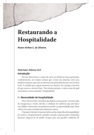 Restaurando a
Hospitalidade
Pastor Arilton C. de Oliveira




Texto-base: Hebreus 13:2
Introdução
     Em sua advertência, o autor da carta aos Hebreus estava pensando,
evidentemente, em muitos irmãos que viviam tão absortos com seus
próprios assuntos, que não se interessavam pessoalmente por seus irmãos
na fé. À medida que a igreja aumenta em número, há o perigo crescente
de que ocorra o mesmo hoje. Para muitas pessoas, a única coisa da qual
necessitam é nossa amizade e hospitalidade.

I – Necessidade de hospitalidade
     Não é fácil receber estranhos que batem à nossa porta. Vivemos dias
de insegurança e medo, devido à condição de violência que prevalece
nas cidades. Entretanto, não podemos perder as oportunidades que Deus
coloca em nosso caminho para abençoar outros.
     O próprio Salvador Jesus não tinha um lar; dependia da hospitalidade
de outros e, frequentemente, quando cansado, sequioso pela companhia
humana, alegrava-Se de poder escapar para um pacífico ambiente de
 