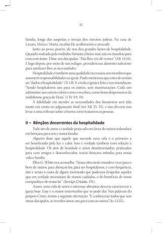 45



família, longe das suspeitas e invejas dos raivosos judeus. Na casa de
Lázaro, Maria e Marta, recebia Ele acolhimento e amizade.
      Junto ao povo, porém, ele nos deu grandes lições de hospitalidade.
Quando rodeado pela multidão faminta à beira-mar, não os mandou para
casa com fome. Disse aos discípulos: “Dai-lhes vós de comer” (Mt 14:16).
E logo depois, por meio de um milagre, providenciou alimento suficiente
para satisfazer-lhes as necessidades.
      Hospitalidade é também uma qualidade necessária aos membros que
assumem responsabilidades na igreja. Paulo menciona que estes deveriam
ser “dados à hospitalidade” (Tt 1:8). E a toda a igreja é feita a recomendação:
“Sendo hospitaleiros uns para os outros, sem murmurações. Cada um
administre aos outros o dom como o recebeu, como bons despenseiros da
multiforme graça de Deus” (1 Pe 4:9, 10).
      A fidelidade em atender as necessidades dos forasteiros será tida
muito em conta no julgamento final (ver Mt 25: 35), e isso deveria nos
levar a uma reflexão sobre a forma como tratamos as pessoas.

II – Bênçãos decorrentes da hospitalidade
      Todo ato de amor e caridade praticado em favor de outros redundará
em bênçãos para nós e nossa família.
      Alguém disse que aquele que ascende uma vela é o primeiro a
ser beneficiado pela luz e calor. Isso é verdade também com relação à
hospitalidade. Os atos de bondade e amor desinteressados, praticados
para com amigos e desconhecidos, trarão bênçãos infindas para nossa
vida e família.
      Ellen G. White nos aconselha: “Nossa obra neste mundo é viver para o
bem de outros, para abençoá-los, para ser hospitaleiros; e com frequência,
não é senão à custa de algum incômodo que podemos hospedar aqueles
que em verdade necessitam de nossos cuidados, e do benefício de nossa
companhia e de nosso lar” (Serviço Cristão, 191).
      Assim, uma vida de amor e interesse altruístas deveria caracterizar a
igreja hoje. Esse é o maior testemunho que se pode dar. Nas palavras do
próprio Cristo, temos a seguinte afirmação: “E conhecerão todos que sois
meus discípulos, se tiverdes amor uns para com os outros”(Jo 13:35).
                                                           .
 