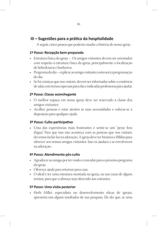 46



III – Sugestões para a prática da hospitalidade
     A seguir, cinco passos que poderão mudar a história de nossa igreja.

1º Passo: Recepção bem preparada
•	 Estrutura f ísica da igreja – Os amigos visitantes devem ser orientados
   com respeito à estrutura f ísica da igreja, principalmente a localização
   de bebedouros e banheiros.
•	 Programa do dia – explicar ao amigo visitante como será a programação
   do dia.
•	 Se há crianças que nos visitam, devem ser informadas sobre a existência
   de salas com temas especiais para elas e indicadas professoras para ajudar.

2º Passo: Classe aconchegante
•	 O melhor espaço em nossa igreja deve ser reservado à classe dos
   amigos visitantes.
•	 Acolher pessoas é estar atentos às suas necessidades e colocar-se à
   disposição para qualquer ajuda.

3º Passo: Culto participativo
•	 Uma das experiências mais frustrantes é sentir-se um “peixe fora
   d’água” Para que isso não aconteça com as pessoas que nos visitam,
         .
   devemos incluí-las na adoração. A igreja deve ter hinários e Bíblias para
   oferecer aos nossos amigos visitantes. Isso os ajudará a se envolverem
   na adoração.

4º Passo: Atendimento pós-culto
•	 Agradecer ao amigo por ter vindo e convidar para o próximo programa
   da igreja.
•	 Oferecer ajuda para retornar para casa.
•	 O ideal é ter uma estrutura montada na igreja, ou nas casas de alguns
   irmãos, para que o almoço seja oferecido aos visitantes.

5º Passo: Uma visita posterior
•	 Herb Miller, especialista no desenvolvimento eficaz de igrejas,
   apresenta-nos alguns resultados de sua pesquisa. Ele diz que, se uma
 