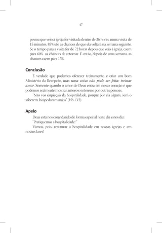 47



  pessoa que veio à igreja for visitada dentro de 36 horas, numa visita de
  15 minutos, 85% são as chances de que ela voltará na semana seguinte.
  Se o tempo para a visita for de 72 horas depois que veio à igreja, caem
  para 60% as chances de retornar. E então, depois de uma semana, as
  chances caem para 15%.

Conclusão
     É verdade que podemos oferecer treinamento e criar um bom
Ministério da Recepção, mas uma coisa não pode ser feita: treinar
amor. Somente quando o amor de Deus entra em nosso coração é que
podemos realmente mostrar amoroso interesse por outras pessoas.
     “Não vos esqueçais da hospitalidade, porque por ela alguns, sem o
saberem, hospedaram anjos” (Hb 13:2).

Apelo
    Deus está nos convidando de forma especial neste dia e nos diz:
    “Pratiquemos a hospitalidade! “
    Vamos, pois, restaurar a hospitalidade em nossas igrejas e em
nossos lares!
 