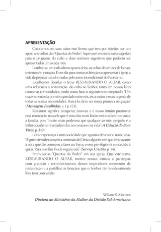APRESENTAÇÃO
      Colocamos em suas mãos este livreto que tem por objetivo ser um
apoio aos cultos das “Quartas do Poder” Aqui você encontra uma sugestão
                                          .
para o programa do culto e doze sermões sugestivos que poderão ser
apresentados um a cada mês.
      Lembre-se, em cada última quarta-feira, os cultos devem ser de louvor,
testemunho e oração. É um dia para contar as bênçãos e apresentar à igreja a
vida de pessoas transformadas pelo amor incondicional do Pai eterno.
      Escolhemos abordar o tema RESTAURANDO O ALTAR, como
uma referência à restauração do culto ao Senhor, tanto em nossos lares
como nas comunidades, tendo como base o seguinte texto inspirado: “Um
reavivamento da primitiva piedade entre nós, eis a maior e mais urgente de
todas as nossas necessidades. Buscá-lo, deve ser nossa primeira ocupação”
(Mensagens Escolhidas, v. 1 p. 121).
      Restaurar significa recuperar, renovar, e é nosso intuito promover
essa renovação naquela que é uma das mais lindas instituições humanas:
a família, pois, “muito mais poderosa que qualquer sermão pregado é a
influência de um verdadeiro lar, no coração e na vida” (A Ciência do Bom
Viver, p. 349).
      Levar esperança a uma sociedade que agoniza deve ser o nosso alvo.
“Alguém tem de cumprir a comissão de Cristo; alguém tem que levar avante
a obra que Ele começou a fazer na Terra; e esse privilégio foi concedido à
igreja. Para esse fim foi ela organizada” (Serviço Cristão, p. 14).
      Promova as “Quartas do Poder” em sua igreja. Que este tema,
RESTAURANDO O ALTAR, motive nossos irmãos a participar,
com gratidão e reconhecimento, desses inspiradores momentos de
restauração e a partilhar as bênçãos que o Senhor tão bondosamente
lhes tem concedido.




                                                Wiliane S. Marroni
      Diretora do Ministério da Mulher da Divisão Sul-Americana
 