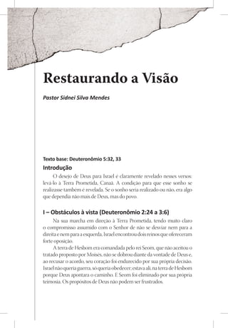 Restaurando a Visão
Pastor Sidnei Silva Mendes




Texto base: Deuteronômio 5:32, 33
Introdução
     O desejo de Deus para Israel é claramente revelado nesses versos:
levá-lo à Terra Prometida, Canaã. A condição para que esse sonho se
realizasse também é revelada. Se o sonho seria realizado ou não, era algo
que dependia não mais de Deus, mas do povo.

I – Obstáculos à vista (Deuteronômio 2:24 a 3:6)
     Na sua marcha em direção à Terra Prometida, tendo muito claro
o compromisso assumido com o Senhor de não se desviar nem para a
direita e nem para a esquerda, Israel encontrou dois reinos que ofereceram
forte oposição.
     A terra de Hesbom era comandada pelo rei Seom, que não aceitou o
tratado proposto por Moisés, não se dobrou diante da vontade de Deus e,
ao recusar o acordo, seu coração foi endurecido por sua própria decisão.
Israel não queria guerra, só queria obedecer; estava ali, na terra de Hesbom
porque Deus apontara o caminho. E Seom foi eliminado por sua própria
teimosia. Os propósitos de Deus não podem ser frustrados.
 