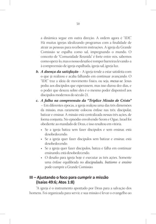 50



       a dinâmica segue em outra direção. A ordem agora é “IDE”.
       Há muitas igrejas idealizando programas com a finalidade de
       atrair as pessoas para receberem instruções. A igreja da Grande
       Comissão se espalha como sal, impregnando o mundo. O
       conceito de “Comunidade Reunida” é forte entre nós, sabemos
       como operá-lo, mas o nosso desafio é romper barreiras levando-a
       à compreensão de igreja espalhada, igreja sal, igreja luz.
    b.	 A doença da satisfação – A igreja tende a estar satisfeita com
        o que já realizou e acaba falhando em continuar avançando. O
        “IDE” traz a ideia de movimento físico, ou seja, mexa-se. Jesus
        pediu aos discípulos que esperassem, mas isso durou dez dias, e
        o poder que desceu sobre eles é o mesmo poder disponível aos
        discípulos modernos do século 21.
    c.	 A falha na compreensão da “Tríplice Missão de Cristo”
        – Em diferentes épocas, a igreja realçou uma das três dimensões
        da missão, mas raramente colocou ênfase nas três: discipular,
        batizar e ensinar. A missão está centralizada nessas três ações, de
        forma conjunta. No episódio envolvendo Seom e Ogue, Israel foi
        obediente ao mandado de Deus, e isso resultou em vitória.
        •	 Se a igreja batiza sem fazer discípulos e sem ensinar, está
           desobedecendo.
        •	 Se a igreja quer fazer discípulos sem batizar e ensinar, está
           desobedecendo.
        •	 Se a igreja quer fazer discípulos, batiza e falha em continuar
           ensinando, está desobedecendo.
        •	 O desafio para igreja hoje é executar as três ações. Somente
           uma ênfase equilibrada no discipulado, batismo e ensino
           pode cumprir a Grande Comissão.

III – Ajustando o foco para cumprir a missão
     (Isaías 49:6; Atos 1:8)
   “A igreja é o instrumento apontado por Deus para a salvação dos
homens. Foi organizada para servir, e sua missão é levar o evangelho ao
 