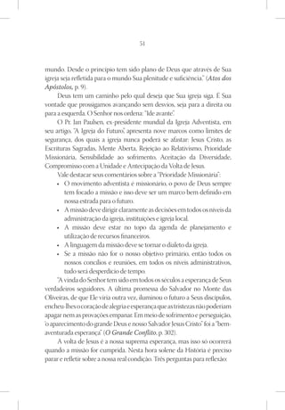 51



mundo. Desde o princípio tem sido plano de Deus que através de Sua
igreja seja refletida para o mundo Sua plenitude e suficiência.” (Atos dos
Apóstolos, p. 9).
     Deus tem um caminho pelo qual deseja que Sua igreja siga. É Sua
vontade que prossigamos avançando sem desvios, seja para a direita ou
para a esquerda. O Senhor nos ordena: “Ide avante”     .
     O Pr. Jan Paulsen, ex-presidente mundial da Igreja Adventista, em
seu artigo, “A Igreja do Futuro” apresenta nove marcos como limites de
                                  ,
segurança, dos quais a igreja nunca poderá se afastar: Jesus Cristo, as
Escrituras Sagradas, Mente Aberta, Rejeição ao Relativismo, Prioridade
Missionária, Sensibilidade ao sofrimento, Aceitação da Diversidade,
Compromisso com a Unidade e Antecipação da Volta de Jesus.
     Vale destacar seus comentários sobre a “Prioridade Missionária”:
     •	 O movimento adventista é missionário, o povo de Deus sempre
         tem focado a missão e isso deve ser um marco bem definido em
         nossa estrada para o futuro.
     •	 A missão deve dirigir claramente as decisões em todos os níveis da
         administração da igreja, instituições e igreja local.
     •	 A missão deve estar no topo da agenda de planejamento e
         utilização de recursos financeiros.
     •	 A linguagem da missão deve se tornar o dialeto da igreja.
     •	 Se a missão não for o nosso objetivo primário, então todos os
         nossos concílios e reuniões, em todos os níveis administrativos,
         tudo será desperdício de tempo.
     “A vinda do Senhor tem sido em todos os séculos a esperança de Seus
verdadeiros seguidores. A última promessa do Salvador no Monte das
Oliveiras, de que Ele viria outra vez, iluminou o futuro a Seus discípulos,
encheu-lhes o coração de alegria e esperança que as tristezas não poderiam
apagar nem as provações empanar. Em meio de sofrimento e perseguição,
‘o aparecimento do grande Deus e nosso Salvador Jesus Cristo” foi a “bem-
aventurada esperança” (O Grande Conflito, p. 302).
     A volta de Jesus é a nossa suprema esperança, mas isso só ocorrerá
quando a missão for cumprida. Nesta hora solene da História é preciso
parar e refletir sobre a nossa real condição. Três perguntas para reflexão:
 