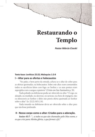 Restaurando o
                                Templo
                                               Pastor Márcio Ciseski




Texto-base: Levíticos 22:22; Malaquias 1:2-8
I – Altar para as ofertas e holocaustos
      “No pátio, e bem perto da entrada, achava-se o altar de cobre para
as ofertas queimadas, ou holocaustos. Sobre este altar eram consumidos
todos os sacrif ícios feitos com fogo, ao Senhor, e as suas pontas eram
aspergidas com o sangue expiatório” (Cristo em Seu Santuário p. 28).
      Nada poluído ou defeituoso podia ser oferecido no altar. “O cego, ou
aleijado, ou mutilado, ou ulceroso, ou sarnoso, ou cheio de impigens, não
os oferecereis ao Senhor e deles não poreis oferta queimada ao Senhor
sobre o altar” (Lv 22:22; Ml 1:2-8).
      Nada imundo ou defeituoso devia ser oferecido sobre o altar para
que não fosse profanado.

II - Nosso corpo como o altar: Criados para a adoração.
    Isaías 43:7: “... a todos os que são chamados pelo Meu nome, e
os que criei para Minha glória, e que formei e fiz.
                                                  ”
 