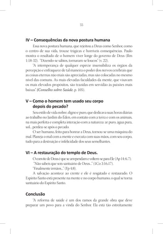 55



IV – Consequências da nova postura humana
     Essa nova postura humana, que rejeitou a Deus como Senhor, como
o centro de sua vida, trouxe trágicas e horríveis consequências. Paulo
mostra o resultado de o homem viver longe do governo de Deus (Rm
1:18-32). “Dizendo-se sábios, tornaram-se loucos” (v. 22).
     “A intemperança de qualquer espécie insensibiliza os órgãos da
percepção e enfraquece de tal maneira o poder dos nervos cerebrais que
as coisas eternas não mais são apreciadas, mas são colocadas no mesmo
nível das comuns. As mais elevadas faculdades da mente, que visavam
os mais elevados propósitos, são trazidas em servidão às paixões mais
baixas” (Conselho sobre Saúde, p. 105).

V – Como o homem tem usado seu corpo
    depois do pecado?
       Seu estilo de vida nobre, digno e puro, que dedicava suas horas diárias
ao trabalho no Jardim do Éden, em contato com a terra e com os animais,
na mais perfeita e completa interação com a natureza: ar puro, água pura,
sol... perdeu-se após o pecado.
       O ser humano, feito para honrar a Deus, tornou-se uma máquina do
mal. Planeja o mal com a mente e executa com suas mãos, com seu corpo,
tudo para a destruição e infelicidade dos seus semelhantes.

VI – A restauração do templo de Deus.
     O convite de Deus é que se arrependam e voltem-se para Ele (Ap 14: 6, 7).
      “Não sabeis que sois santuário de Deus...” (1Co 3:16,17).
     “Finalmente irmãos...” (Fp 4:8).
     A salvação acontece ao crente e ele é resgatado e restaurado. O
Espírito Santo está presente na mente e no corpo humano, o qual se torna
santuário do Espírito Santo.

Conclusão
    “A reforma de saúde é um dos ramos da grande obra que deve
preparar um povo para a vinda do Senhor. Ela está tão estreitamente
 