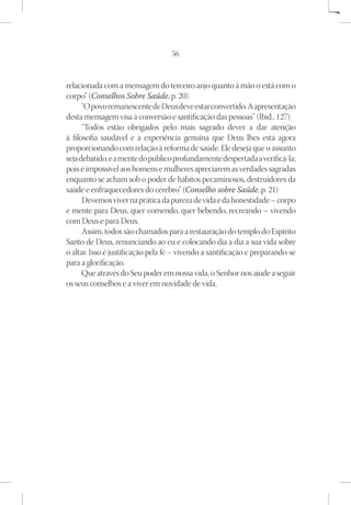 56



relacionada com a mensagem do terceiro anjo quanto à mão o está com o
corpo” (Conselhos Sobre Saúde, p. 20).
      “O povo remanescente de Deus deve estar convertido. A apresentação
desta mensagem visa à conversão e santificação das pessoas” (Ibid., 127).
      “Todos estão obrigados pelo mais sagrado dever a dar atenção
à filosofia saudável e à experiência genuína que Deus lhes está agora
proporcionando com relação à reforma de saúde. Ele deseja que o assunto
seja debatido, e a mente do público profundamente despertada a verificá-la;
pois é impossível aos homens e mulheres apreciarem as verdades sagradas
enquanto se acham sob o poder de hábitos pecaminosos, destruidores da
saúde e enfraquecedores do cérebro” (Conselho sobre Saúde, p. 21)
      Devemos viver na prática da pureza de vida e da honestidade – corpo
e mente para Deus, quer comendo, quer bebendo, recreando – vivendo
com Deus e para Deus.
      Assim, todos são chamados para a restauração do templo do Espírito
Santo de Deus, renunciando ao eu e colocando dia a dia a sua vida sobre
o altar. Isso é justificação pela fé – vivendo a santificação e preparando-se
para a glorificação.
      Que através do Seu poder em nossa vida, o Senhor nos ajude a seguir
os seus conselhos e a viver em novidade de vida.
 