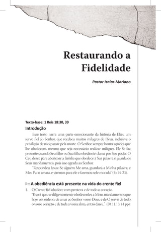 Restaurando a
                               Fidelidade
                                                 Pastor Izaías Mariano




Texto-base: 1 Reis 18:30, 39
Introdução
     Esse texto narra uma parte emocionante da história de Elias, um
servo fiel ao Senhor, que recebeu muitos milagres de Deus, inclusive o
privilégio de não passar pela morte. O Senhor sempre honra aqueles que
lhe obedecem, mesmo que seja necessário realizar milagres. Ele Se faz
presente quando Seu filho ou Sua filha obediente clama por Seu poder. O
Céu desce para abençoar a família que obedece à Sua palavra e guarda os
Seus mandamentos, pois isso agrada ao Senhor.
     “Respondeu Jesus: Se alguém Me ama, guardará a Minha palavra; e
Meu Pai o amará, e viremos para ele e faremos nele morada” (Jo 14: 23).

I – A obediência está presente na vida do crente fiel
1.	 O Crente fiel obedece com presteza e de todo o coração.
    “E será que, se diligentemente obedecerdes a Meus mandamentos que
    hoje vos ordeno, de amar ao Senhor vosso Deus, e de O servir de todo
    o vosso coração e de toda a vossa alma, então darei...” (Dt 11:13, 14 pp).
 