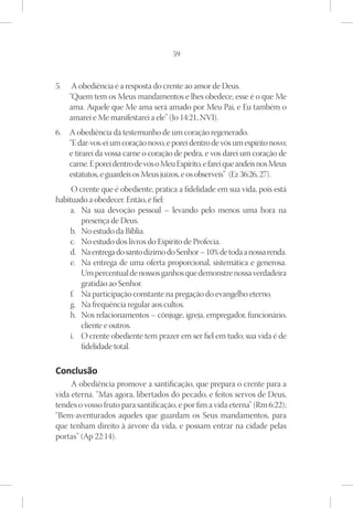 59



5.	 A obediência é a resposta do crente ao amor de Deus.
    “Quem tem os Meus mandamentos e lhes obedece, esse é o que Me
    ama. Aquele que Me ama será amado por Meu Pai, e Eu também o
    amarei e Me manifestarei a ele” (Jo 14:21, NVI).
6.	 A obediência dá testemunho de um coração regenerado. 
    “E dar-vos-ei um coração novo, e porei dentro de vós um espírito novo;
    e tirarei da vossa carne o coração de pedra, e vos darei um coração de
    carne. E porei dentro de vós o Meu Espírito, e farei que andeis nos Meus
    estatutos, e guardeis os Meus juízos, e os observeis”  (Ez 36:26, 27).
     O crente que é obediente, pratica a fidelidade em sua vida, pois está
habituado a obedecer. Então, é fiel:
    a.	 Na sua devoção pessoal – levando pelo menos uma hora na
        presença de Deus.
    b.	 No estudo da Bíblia.
    c.	 No estudo dos livros do Espírito de Profecia.
    d.	 Na entrega do santo dízimo do Senhor – 10% de toda a nossa renda.
    e.	 Na entrega de uma oferta proporcional, sistemática e generosa.
        Um percentual de nossos ganhos que demonstre nossa verdadeira
        gratidão ao Senhor.
    f.	 Na participação constante na pregação do evangelho eterno.
    g.	 Na frequência regular aos cultos.
    h.	 Nos relacionamentos – cônjuge, igreja, empregador, funcionário,
        cliente e outros.
    i.	 O crente obediente tem prazer em ser fiel em tudo; sua vida é de
        fidelidade total.

Conclusão
     A obediência promove a santificação, que prepara o crente para a
vida eterna. “Mas agora, libertados do pecado, e feitos servos de Deus,
tendes o vosso fruto para santificação, e por fim a vida eterna” (Rm 6:22);
“Bem-aventurados aqueles que guardam os Seus mandamentos, para
que tenham direito à árvore da vida, e possam entrar na cidade pelas
portas” (Ap 22:14).
 