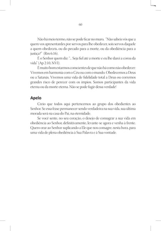 60



      Não há meio termo, não se pode ficar no muro.  “Não sabeis vós que a
quem vos apresentardes por servos para lhe obedecer, sois servos daquele
a quem obedeceis, ou do pecado para a morte, ou da obediência para a
justiça?”  (Rm 6:16).
      É o Senhor quem diz: “... Seja fiel até a morte e eu lhe darei a coroa da
vida” (Ap 2:10, NVI).
      É muito bom estarmos conscientes de que não há como não obedecer:
Vivemos em harmonia com o Céu ou com o mundo. Obedecemos a Deus
ou a Satanás. Vivemos uma vida de fidelidade total a Deus ou corremos
grandes risco de perecer com os ímpios. Somos participantes da vida
eterna ou da morte eterna. Não se pode fugir dessa verdade!

Apelo
    Creio que todos aqui pertencemos ao grupo dos obedientes ao
Senhor. Se essa frase permanecer sendo verdadeira na sua vida, sua última
morada será na casa do Pai, na eternidade.
    Se você sente, no seu coração, o desejo de consagrar a sua vida em
obediência ao Senhor, definitivamente, levante-se agora e venha à frente.
Quero orar ao Senhor suplicando a Ele que nos consagre, nesta hora, para
uma vida de plena obediência à Sua Palavra e à Sua vontade.
 