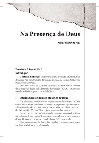 Na Presença de Deus
                                                 Pastor Fernando Rios




Texto Base: 2 Samuel 6:9-12
Introdução
     Contexto histórico: Davi tentou levar a arca para Jerusalém, mas,
devido ao não cumprimento da vontade revelada de Deus, o Senhor não
pôde aceitar o serviço.
     Davi, com medo de continuar levando a arca do Senhor, resolveu
deixá-la na casa de um levita da família dos coreítas (1Cr 26:1, 4-8) nascido
na cidade de Gate (geteu – natural de Gate).

I – Recebendo o símbolo da presença de Deus
     Por três meses, o símbolo mais impressionante da presença de Deus
esteve na casa de Obede-Edom. A arca era o artigo mais sagrado em toda
a história de Israel – o objeto mais poderoso na face da Terra. Uma caixa
de 116 cm(45”) x 75 cm x 75 cm foi o ponto central de sua casa.
     Estou certo de que essa caixa mudou a maneira como eles viviam
naquela casa. Todos os dias, durante três meses, eles estavam conscientes
de que Deus estava morando com eles, hospedado em sua sala.
     Quando a presença de Deus é bem-vinda e encorajada numa casa, a
família é verdadeiramente abençoada.
 