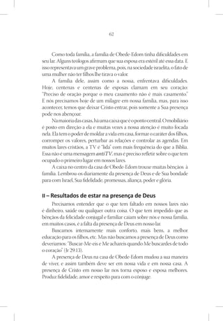 62



      Como toda família, a família de Obede-Edom tinha dificuldades em
seu lar. Alguns teólogos afirmam que sua esposa era estéril até essa data. E
isso representava um grave problema, pois, na sociedade israelita, o fato de
uma mulher não ter filhos lhe tirava o valor.
      A família dele, assim como a nossa, enfrentava dificuldades.
Hoje, centenas e centenas de esposas clamam em seu coração:
“Preciso de oração porque o meu casamento não é mais casamento.”
E nós precisamos hoje de um milagre em nossa família, mas, para isso
acontecer, temos que deixar Cristo entrar, pois somente a Sua presença
pode nos abençoar.
      Na maioria das casas, há uma caixa que é o ponto central. O mobiliário
é posto em direção a ela e muitas vezes a nossa atenção é muito focada
nela. Ela tem o poder de moldar a vida em casa, formar o caráter dos filhos,
corromper os valores, perturbar as relações e controlar as agendas. Em
muitos lares cristãos, a TV é “lida” com mais frequência do que a Bíblia.
Essa não é uma mensagem antiTV, mas é preciso refletir sobre o que tem
ocupado o primeiro lugar em nossos lares.
      A caixa no centro da casa de Obede-Edom trouxe muitas bênçãos à
família. Lembrou-os diariamente da presença de Deus e de Sua bondade
para com Israel, Sua fidelidade, promessas, aliança, poder e glória.

II – Resultados de estar na presença de Deus
     Precisamos entender que o que tem faltado em nossos lares não
é dinheiro, saúde ou qualquer outra coisa. O que tem impedido que as
bênçãos da felicidade conjugal e familiar caiam sobre nós e nossa família,
em muitos casos, é a falta da presença de Deus em nosso lar.
     Buscamos intensamente mais conforto, mais bens, a melhor
educação para os filhos, etc. Mas não buscamos a presença de Deus como
deveríamos: “Buscar-Me-eis e Me achareis quando Me buscardes de todo
o coração” (Jr 29:13).
     A presença de Deus na casa de Obede-Edom mudou a sua maneira
de viver, e assim também deve ser em nossa vida e em nossa casa. A
presença de Cristo em nosso lar nos torna esposo e esposa melhores.
Produz fidelidade, amor e respeito para com o cônjuge.
 