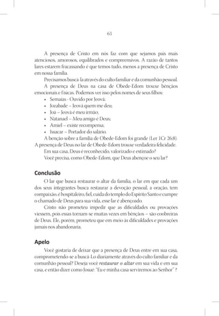 63



     A presença de Cristo em nós faz com que sejamos pais mais
atenciosos, amorosos, equilibrados e compreensivos. A razão de tantos
lares estarem fracassando é que temos tudo, menos a presença de Cristo
em nossa família.
     Precisamos buscá-la através do culto familiar e da comunhão pessoal.
     A presença de Deus na casa de Obede-Edom trouxe bênçãos
emocionais e físicas. Podemos ver isso pelos nomes de seus filhos:
      •	 Semaías - Ouvido por Jeová;
      •	 Jozabade – Jeová quem me deu;
      •	 Joá – Jeová é meu irmão;
      •	 Natanael – Meu amigo é Deus;
      •	 Amiel – existe recompensa;
      •	 Issacar – Portador do salário.
     A benção sobre a família de Obede-Edom foi grande (Ler 1Cr 26:8).
A presença de Deus no lar de Obede-Edom trouxe verdadeira felicidade.
     Em sua casa, Deus é reconhecido, valorizado e estimado?
     Você precisa, como Obede-Edom, que Deus abençoe o seu lar?

Conclusão
     O lar que busca restaurar o altar da família, o lar em que cada um
dos seus integrantes busca restaurar a devoção pessoal, a oração, tem
compaixão, é hospitaleiro, fiel, cuida do templo do Espírito Santo e cumpre
o chamado de Deus para sua vida, esse lar é abençoado.
     Cristo não prometeu impedir que as dificuldades ou provações
viessem, pois essas tornam-se muitas vezes em bênçãos – são coobreiras
de Deus. Ele, porém, prometeu que em meio às dificuldades e provações
jamais nos abandonaria.

Apelo
     Você gostaria de deixar que a presença de Deus entre em sua casa,
comprometendo-se a buscá-Lo diariamente através do culto familiar e da
comunhão pessoal? Deseja você restaurar o altar em sua vida e em sua
casa, e então dizer como Josué: “Eu e minha casa serviremos ao Senhor” ?
 