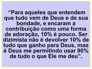 “ Para aqueles que entendem que tudo vem de Deus e de sua bondade, e encaram a contribuição como uma forma de adoração, 10% é pouco. Ser dizimista não é devolver 10% de tudo que ganho para Deus, mas é Deus me permitindo usar 90% de tudo o que Ele me deu”. 