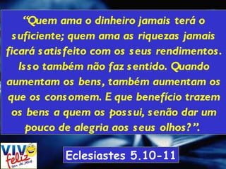 “ Quem ama o dinheiro jamais terá o suficiente; quem ama as riquezas jamais ficará satisfeito com os seus rendimentos. Isso também não faz sentido. Quando aumentam os bens, também aumentam os que os consomem. E que benefício trazem os bens a quem os possui, senão dar um pouco de alegria aos seus olhos?”.  Eclesiastes 5.10-11 