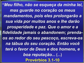 “ Meu filho, não se esqueça da minha lei, mas guarde no coração os meus mandamentos, pois eles prolongarão a sua vida por muitos anos e lhe darão prosperidade e paz. Que o amor e a fidelidade jamais o abandonem; prenda-os ao redor do seu pescoço, escreva-os na tábua do seu coração. Então você terá o favor de Deus e dos homens, e boa reputação...  (…) Provérbios 3.1-10 