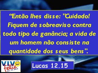 “ Então lhes disse: "Cuidado! Fiquem de sobreaviso contra todo tipo de ganância; a vida de um homem não consiste na quantidade dos seus bens".  Lucas 12.15 