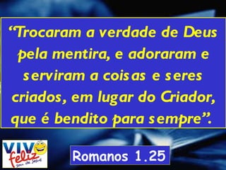 “ Trocaram a verdade de Deus pela mentira, e adoraram e serviram a coisas e seres criados, em lugar do Criador, que é bendito para sempre”.  Romanos 1.25 