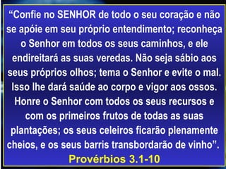 “ Confie no SENHOR de todo o seu coração e não se apóie em seu próprio entendimento; reconheça o Senhor em todos os seus caminhos, e ele endireitará as suas veredas. Não seja sábio aos seus próprios olhos; tema o Senhor e evite o mal. Isso lhe dará saúde ao corpo e vigor aos ossos. Honre o Senhor com todos os seus recursos e com os primeiros frutos de todas as suas plantações; os seus celeiros ficarão plenamente cheios, e os seus barris transbordarão de vinho”.  Provérbios 3.1-10 