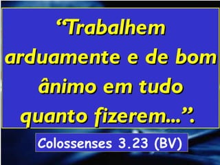 “ Trabalhem arduamente e de bom ânimo em tudo quanto fizerem...”.   Colossenses 3.23 (BV)   
