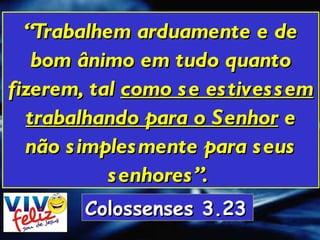 “ Trabalhem arduamente e de bom ânimo em tudo quanto fizerem, tal  como se estivessem trabalhando para o Senhor  e não simplesmente para seus senhores”.   Colossenses 3.23   