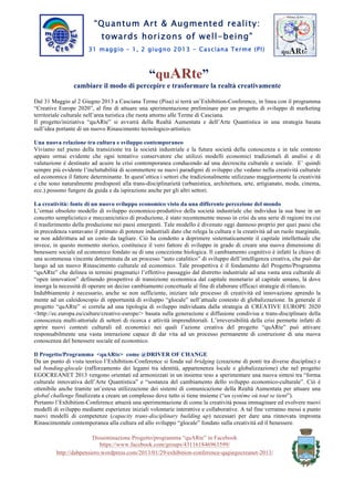 “Arte Quantistica & Realtà Aumentata:
verso orizzonti di ben-essere”
31 maggio – 1, 2 giugno 2013
Casciana Terme (PI)
“quARte”
cambiare il modo di percepire e trasformare la realtà creativamente
Dal 31 Maggio al 2 Giugno 2013 a Casciana Terme (Pisa) si terràun’Exhibition-Conference, in linea con il programma
“Creative Europe 2020”,al fine di attuare una sperimentazione preliminare per un progetto di sviluppo di marketing
territoriale culturale nell’area turistica che ruota attorno alle Terme di Casciana.
Il progetto/iniziativa “quARte” si avvarrà della Realtà Aumentata e dell’Arte Quantistica in una strategia basata
sull’idea portante di un nuovo Rinascimento tecnologico-artistico.
Una nuova relazione tra cultura e sviluppo contemporaneo
Viviamo nel pieno della transizione tra la societàindustriale e la futura società della conoscenza e in tale contesto appare
ormai evidente che ogni tentativo conservatore che utilizzi modelli economici tradizionali di analisi e di valutazione è
destinatoad acuire la crisi contemporanea conducendo ad una decrescita culturale e sociale.E’ quindi sempre più
evidente l’ineluttabilità di scommettere su nuovi paradigmi di sviluppo che vedano nella creatività culturale ed
economica il fattore determinante. In quest’ottica i settori che tradizionalmente utilizzano maggiormente la creatività e
che sono naturalmente predisposti alla trans-disciplinarietà (urbanistica, architettura, arte, artigianato, moda, cinema,
ecc.) possono fungere da guida e da ispirazione anche per gli altri settori.
La creatività: fonte di un nuovo sviluppo economico visto da una differente percezione del mondo
L’ormai obsoleto modello di sviluppo economico-produttivodella società industriale che individua la sua base in
unconcetto semplicistico e meccanicistico di produzione,è stato recentementemesso in crisi da una serie di ragioni tra
cui il trasferimento della produzione nei paesi emergenti.Tale modello è divenuto oggi dannoso proprio per quei paesi
che in precedenza vantavano il primato di potenze industriali dato che relega la cultura e la creatività ad un ruolo
marginale, se non addirittura ad un costo da tagliare. Ciò ha condotto a deprimere sistematicamente il capitale
intellettuale che invece, in questo momento storico,costituisce il vero fattore di sviluppo in grado di creare una nuova
dimensione di benessere sociale ed economicofondato su di una concezione biologica.Il cambiamento cognitivo è infatti
la chiave di una scommessa vincente determinata da un processo “auto catalitico” di sviluppo dell’intelligenza creativa,
che può dar luogo ad un nuovo Rinascimento culturale ed economico. Tale prospettiva è il fondamentodel
Progetto/Programma “quARte” che delinea in termini pragmatici l’effettivo passaggio dal distretto industriale ad una
vasta area culturale di “open innovation” definendo prospettive di transizione economica dal capitale monetario al
capitale umano, là dove insorga la necessità di operareun deciso cambiamento concettuale al fine di elaborare efficaci
strategie di rilancio.
Indubbiamente è necessario, anche se non sufficiente, iniziare tale processo di creatività ed innovazione aprendo la
mente ad un caleidoscopio di opportunitàdi sviluppo “glocale” nell’attuale contesto di globalizzazione. In generale il
progetto “quARte” si correla ad una tipologia di sviluppo individuata dalla strategia di CREATIVE EUROPE 2020
<http://ec.europa.eu/culture/creative-europe/> basata sulla generazione e diffusione condivisa e trans-disciplinare della
conoscenza multi-attorialedi settori di ricerca e attività imprenditoriali.L’irreversibilità della crisi permette infatti di
aprire nuovi contesti culturali ed economici nei quali l’azione creativa del progetto “quARte” può attivare
responsabilmente una vasta interazione capace di dar vita ad un processo permanente di costruzione di una nuova
conoscenza del benessere sociale ed economico.
Il Progetto/Programma<quARte>come @DRIVER OF CHANGE
Da un punto di vista teorico l’Exhibition-Conference si fonda sul bridging (creazione di ponti tra diverse discipline) e
sul bonding-glocale (rafforzamento dei legami tra identità, appartenenza locale e globalizzazione) che nel progetto
EGOCREANET 2013 vengono orientati ed armonizzati in un insieme teso a sperimentare una nuova sintesi tra “forma
culturale innovativa dell’Arte Quantistica” e “sostanza del cambiamento dello sviluppo economico-culturale”. Ciò è
ottenibile anche tramite un’estesa utilizzazione dei sistemi di comunicazione della Realtà Aumentataper attuare una
global challenge finalizzata a creare un complesso dove tutto si tiene insieme (“un système où tout se tient”).
Pertanto l’Exhibition-Conference attuerà una sperimentazione di come la creatività possa immaginare ed evolvere nuovi
modelli di sviluppo mediante esperienze iniziali volontarie interattive e collaborative. A tal fine verranno messi a punto
nuovi modelli di competenze (capacity trans-disciplinary building up) necessari per dare una rinnovata impronta
Rinascimentale contemporanea alla cultura ed allo sviluppo “glocale” fondato sulla creatività ed il benessere.
Disseminazione Progetto/programma “quARte” in Facebook
https://www.facebook.com/groups/431161846963599/
http://dabpensiero.wordpress.com/2013/04/07/arte-quantistica-e-realta-aumentataverso-orizzonti-di-ben-essere/
 