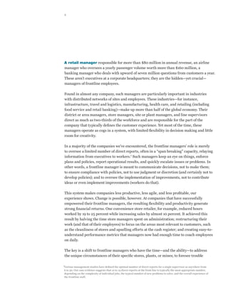 2




A retail manager responsible for more than $80 million in annual revenue, an airline
manager who oversees a yearly passenger volume worth more than $160 million, a
banking manager who deals with upward of seven million questions from customers a year.
These aren’t executives at a corporate headquarters; they are the hidden—yet crucial—
managers of frontline employees.

Found in almost any company, such managers are particularly important in industries
with distributed networks of sites and employees. These industries—for instance,
infrastructure, travel and logistics, manufacturing, health care, and retailing (including
food service and retail banking)—make up more than half of the global economy. Their
district or area managers, store managers, site or plant managers, and line supervisors
direct as much as two-thirds of the workforce and are responsible for the part of the
company that typically defines the customer experience. Yet most of the time, these
managers operate as cogs in a system, with limited flexibility in decision making and little
room for creativity.

In a majority of the companies we’ve encountered, the frontline managers’ role is merely
to oversee a limited number of direct reports, often in a “span breaking” capacity, relaying
information from executives to workers.1 Such managers keep an eye on things, enforce
plans and policies, report operational results, and quickly escalate issues or problems. In
other words, a frontline manager is meant to communicate decisions, not to make them;
to ensure compliance with policies, not to use judgment or discretion (and certainly not to
develop policies); and to oversee the implementation of improvements, not to contribute
ideas or even implement improvements (workers do that).

This system makes companies less productive, less agile, and less profitable, our
experience shows. Change is possible, however. At companies that have successfully
empowered their frontline managers, the resulting flexibility and productivity generate
strong financial returns. One convenience store retailer, for example, reduced hours
worked by 19 to 25 percent while increasing sales by almost 10 percent. It achieved this
result by halving the time store managers spent on administration; restructuring their
work (and that of their employees) to focus on the areas most relevant to customers, such
as the cleanliness of stores and upselling efforts at the cash register; and creating easy-to-
understand performance metrics that managers now had enough time to coach employees
on daily.

The key is a shift to frontline managers who have the time—and the ability—to address
the unique circumstances of their specific stores, plants, or mines; to foresee trouble

1
Various management studies have defined the optimal number of direct reports for a single supervisor as anywhere from
6 to 30. Our case evidence suggests that 12 to 15 direct reports at the front line is typically the most appropriate number,
depending on the complexity of individual jobs, the typical number of new problems to solve, and the overall experience of
the frontline staff.
 