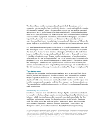 5




The effects of poor frontline management may be particularly damaging at service
companies, where researchers have consistently detected a causal relationship between the
attitudes and behavior of customer-facing employees, on the one had, and the customers’
perceptions of service quality, on the other. In service industries, research has found that
three factors drive performance: the work climate; the ways teams act together and things
are done; and the engagement, commitment, and satisfaction of employees. Leadership—
in particular, the quality of supervision and the nature of the relationships between
supervisors and their teams—is crucial to performance in each of these areas.2 Clearly, the
typical work patterns and attitudes of frontline managers are not conducive to good results.

At a North American medical-products distributor, for example, one supervisor reflected
that the company “is like California—forest fires breaking out everywhere and no plan to
stop them. A lot of crisis-to-crisis situations with no plan. We’ve been in this mode for so
long, we don’t know how to stop and plan, although that’s what we desperately need to do.
I wish I knew how to intervene.” Because frontline managers were so busy jumping in to
solve problems, they had no time to step back and look at longer-term performance trends
or to identify—and try to head off—emerging performance issues. It’s therefore no wonder
that the company’s performance had begun to decline: inventories were increasing and
errors in shipments became more frequent. Companies can also get into frontline trouble if
they fail to maintain well-managed operations (see sidebar, “The danger of complacency”).

Time better spent
At best-practice companies, frontline managers allocate 60 to 70 percent of their time to
the floor, much of it in high-quality individual coaching. Such companies also empower
their managers to make decisions and act on opportunities. The bottom-line benefit is
significant, but to obtain it companies must fundamentally redefine what they expect from
frontline managers and redesign the work that those managers and their subordinates do.
The examples below explain how two companies in different circumstances and industries
made such changes.

Manufacturing and the front line
Sometimes a corporate crisis drives frontline changes. A global equipment manufacturer,
for example, was facing backlogs, capacity constraints, and quality and profitability issues
in its core vehicle assembly business. The company’s senior leaders concluded that they
would have to change operations at five plants by running two shifts rather than three
while also raising production levels and quality. “Substantial” results would be needed
in no more than seven weeks. Frontline managers were to have a critical role in the
changeover—indeed, it couldn’t succeed unless they adopted a new way of working.

2
    For example, see Florian V. Wangenheim, Heiner Evanschitzky, and Maren Wunderlich, “The employee–customer satisfaction
    link: Does it hold for all employee groups?” Journal of Business Research, 2007, Volume 60, Number 7, pp. 690–7; S. Douglas
    Pugh, Joerg Dietz, Jack W. Wiley, and Scott M. Brooks, “Driving service effectiveness through employee–customer linkages,”
    Academy of Management Executive, 2002, Volume 16, Number 4, pp. 73–84; Benjamin Schneider and David E. Bowen,
    Winning the service game, Boston, MA: Harvard Business School Press, 1995.
 
