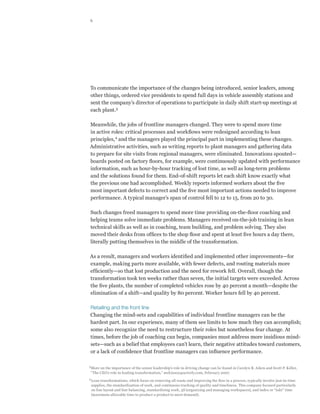 6




To communicate the importance of the changes being introduced, senior leaders, among
other things, ordered vice presidents to spend full days in vehicle assembly stations and
sent the company’s director of operations to participate in daily shift start-up meetings at
each plant.3

Meanwhile, the jobs of frontline managers changed. They were to spend more time
in active roles: critical processes and workflows were redesigned according to lean
principles, 4 and the managers played the principal part in implementing these changes.
Administrative activities, such as writing reports to plant managers and gathering data
to prepare for site visits from regional managers, were eliminated. Innovations spouted—
boards posted on factory floors, for example, were continuously updated with performance
information, such as hour-by-hour tracking of lost time, as well as long-term problems
and the solutions found for them. End-of-shift reports let each shift know exactly what
the previous one had accomplished. Weekly reports informed workers about the five
most important defects to correct and the five most important actions needed to improve
performance. A typical manager’s span of control fell to 12 to 15, from 20 to 30.

Such changes freed managers to spend more time providing on-the-floor coaching and
helping teams solve immediate problems. Managers received on-the-job training in lean
technical skills as well as in coaching, team building, and problem solving. They also
moved their desks from offices to the shop floor and spent at least five hours a day there,
literally putting themselves in the middle of the transformation.

As a result, managers and workers identified and implemented other improvements—for
example, making parts more available, with fewer defects, and routing materials more
efficiently—so that lost production and the need for rework fell. Overall, though the
transformation took ten weeks rather than seven, the initial targets were exceeded. Across
the five plants, the number of completed vehicles rose by 40 percent a month—despite the
elimination of a shift—and quality by 80 percent. Worker hours fell by 40 percent.

Retailing and the front line
Changing the mind-sets and capabilities of individual frontline managers can be the
hardest part. In our experience, many of them see limits to how much they can accomplish;
some also recognize the need to restructure their roles but nonetheless fear change. At
times, before the job of coaching can begin, companies must address more insidious mind-
sets—such as a belief that employees can’t learn, their negative attitudes toward customers,
or a lack of confidence that frontline managers can influence performance.

3
    More on the importance of the senior leadership’s role in driving change can be found in Carolyn B. Aiken and Scott P. Keller,
    “The CEO’s role in leading transformation,” mckinseyquarterly.com, February 2007.
4
    Lean transformations, which focus on removing all waste and improving the flow in a process, typically involve just-in-time
    supplies, the standardization of work, and continuous tracking of quality and timeliness. This company focused particularly
    on line layout and line balancing, standardizing work, 5S (organizing and managing workspaces), and index or “takt” time
    (maximum allowable time to produce a product to meet demand).
 