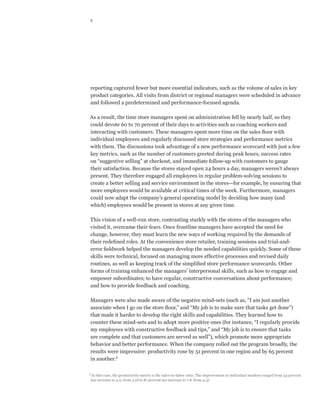 8




reporting captured fewer but more essential indicators, such as the volume of sales in key
product categories. All visits from district or regional managers were scheduled in advance
and followed a predetermined and performance-focused agenda.

As a result, the time store managers spent on administration fell by nearly half, so they
could devote 60 to 70 percent of their days to activities such as coaching workers and
interacting with customers. These managers spent more time on the sales floor with
individual employees and regularly discussed store strategies and performance metrics
with them. The discussions took advantage of a new performance scorecard with just a few
key metrics, such as the number of customers greeted during peak hours, success rates
on “suggestive selling” at checkout, and immediate follow-up with customers to gauge
their satisfaction. Because the stores stayed open 24 hours a day, managers weren’t always
present. They therefore engaged all employees in regular problem-solving sessions to
create a better selling and service environment in the stores—for example, by ensuring that
more employees would be available at critical times of the week. Furthermore, managers
could now adapt the company’s general operating model by deciding how many (and
which) employees would be present in stores at any given time.

This vision of a well-run store, contrasting starkly with the stores of the managers who
visited it, overcame their fears. Once frontline managers have accepted the need for
change, however, they must learn the new ways of working required by the demands of
their redefined roles. At the convenience store retailer, training sessions and trial-and-
error fieldwork helped the managers develop the needed capabilities quickly. Some of these
skills were technical, focused on managing more effective processes and revised daily
routines, as well as keeping track of the simplified store performance scorecards. Other
forms of training enhanced the managers’ interpersonal skills, such as how to engage and
empower subordinates; to have regular, constructive conversations about performance;
and how to provide feedback and coaching.

Managers were also made aware of the negative mind-sets (such as, “I am just another
associate when I go on the store floor,” and “My job is to make sure that tasks get done”)
that made it harder to develop the right skills and capabilities. They learned how to
counter these mind-sets and to adopt more positive ones (for instance, “I regularly provide
my employees with constructive feedback and tips,” and “My job is to ensure that tasks
are complete and that customers are served as well”), which promote more appropriate
behavior and better performance. When the company rolled out the program broadly, the
results were impressive: productivity rose by 51 percent in one region and by 65 percent
in another.5

5
     In this case, the productivity metric is the sales-to-labor ratio. The improvement in individual markets ranged from 34 percent
    (an increase to 4.0, from 3.0) to 81 percent (an increase to 7.8, from 4.3).
 