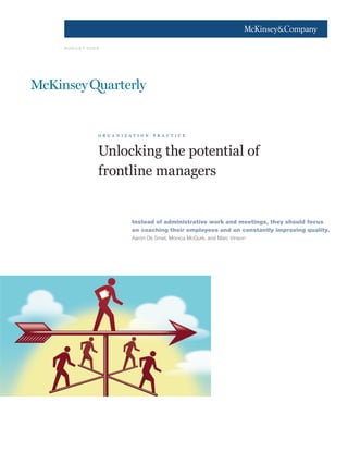 1




AUGUST 2009




          o r g a n i z a t i o n   p r a c t i c e



          Unlocking the potential of
          frontline managers


                         Instead of administrative work and meetings, they should focus
                         on coaching their employees and on constantly improving quality.
                         Aaron De Smet, Monica McGurk, and Marc Vinson
 