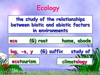 © 2004 Plano ISD, Plano, TX
the study of the relationships
the study of the relationships
between biotic and abiotic factors
between biotic and abiotic factors
in environments
in environments
eco
eco (G) root home, abode
(G) root home, abode
eco
ecoclimate
climate
eco
ecosystem
system
eco
ecotourism
tourism
log, -o, y
log, -o, y (G) suffix study of
(G) suffix study of
zo
zoology
ology
epidemi
epidemiology
ology
climat
climatology
ology
Ecology
Ecology
 