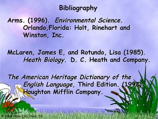 © 2004 Plano ISD, Plano, TX
McLaren, James E, and Rotundo, Lisa (1985).
Heath Biology. D. C. Heath and Company.
The American Heritage Dictionary of the
English Language, Third Edition. (1992).
Houghton Mifflin Company.
Arms. (1996). Environmental Science.
Orlando,Florida: Holt, Rinehart and
Winston, Inc.
Bibliography
 