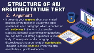 2. Argument
• It presents your reasons about your stated
position. Every reason is usually the topic
sentence in each paragraph which is backed up
with evidences in the form of examples,
statistics, personal experiences or quotations.
You can have 2-3 strong arguments in your
body. You may also add a paragraph to
discredit opposing arguments or counterclaim.
This part is called refutation which you also
need to back up with evidences.
 