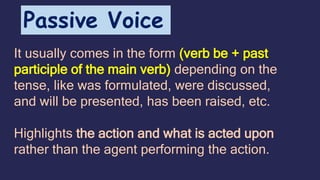 It usually comes in the form (verb be + past
participle of the main verb) depending on the
tense, like was formulated, were discussed,
and will be presented, has been raised, etc.
Highlights the action and what is acted upon
rather than the agent performing the action.
Passive Voice
 