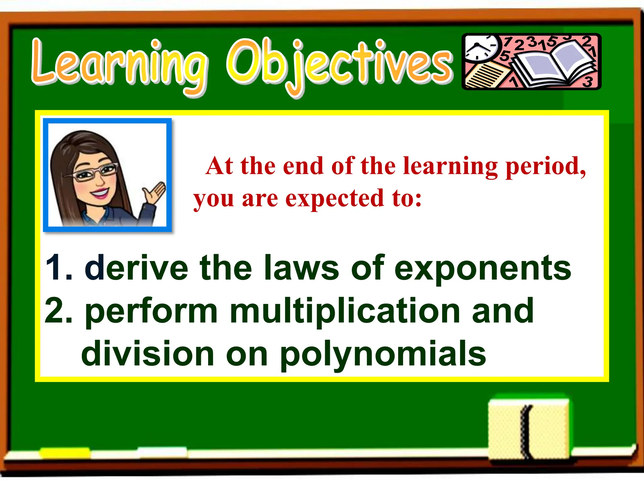 At the end of the learning period,
you are expected to:
1. derive the laws of exponents
2. perform multiplication and
division on polynomials
 