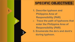 SPECIFIC OBJECTIVES
3
2
1 1. Describe typhoon and
Philippine Area of
Responsibility (PAR)
2. Trace the path of typhoons that
enter the Philippine Area of
Responsibility (PAR)
3. Enumerate the do’s and dont’s
during typhoon.
 