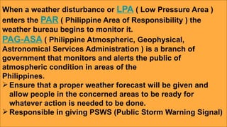 When a weather disturbance or LPA ( Low Pressure Area )
enters the PAR ( Philippine Area of Responsibility ) the
weather bureau begins to monitor it.
PAG-ASA ( Philippine Atmospheric, Geophysical,
Astronomical Services Administration ) is a branch of
government that monitors and alerts the public of
atmospheric condition in areas of the
Philippines.
Ensure that a proper weather forecast will be given and
allow people in the concerned areas to be ready for
whatever action is needed to be done.
Responsible in giving PSWS (Public Storm Warning Signal)
 