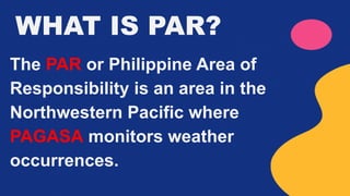 WHAT IS PAR?
The PAR or Philippine Area of
Responsibility is an area in the
Northwestern Pacific where
PAGASA monitors weather
occurrences.
 