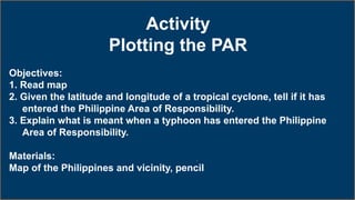 Activity
Plotting the PAR
Objectives:
1. Read map
2. Given the latitude and longitude of a tropical cyclone, tell if it has
entered the Philippine Area of Responsibility.
3. Explain what is meant when a typhoon has entered the Philippine
Area of Responsibility.
Materials:
Map of the Philippines and vicinity, pencil
 