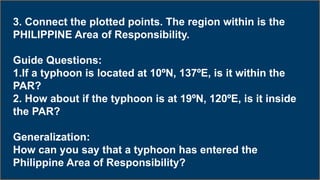 3. Connect the plotted points. The region within is the
PHILIPPINE Area of Responsibility.
Guide Questions:
1.If a typhoon is located at 10ºN, 137ºE, is it within the
PAR?
2. How about if the typhoon is at 19ºN, 120ºE, is it inside
the PAR?
Generalization:
How can you say that a typhoon has entered the
Philippine Area of Responsibility?
 