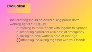 Evaluation
1.The following should observed during public storm
warning signal # 3 EXCEPT
a. listening to radio reports with regards to typhoon
b. preparing a medical kit in case of emergency
c. saving potable water in case of shortage
d. attending the outing together with your friends
 