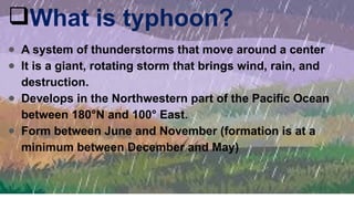 What is typhoon?
● A system of thunderstorms that move around a center
● It is a giant, rotating storm that brings wind, rain, and
destruction.
● Develops in the Northwestern part of the Pacific Ocean
between 180°N and 100° East.
● Form between June and November (formation is at a
minimum between December and May)
 