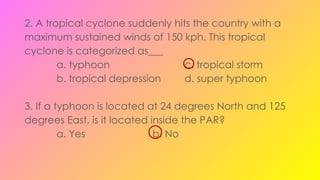 2. A tropical cyclone suddenly hits the country with a
maximum sustained winds of 150 kph. This tropical
cyclone is categorized as___
a. typhoon c. tropical storm
b. tropical depression d. super typhoon
3. If a typhoon is located at 24 degrees North and 125
degrees East, is it located inside the PAR?
a. Yes b. No
 