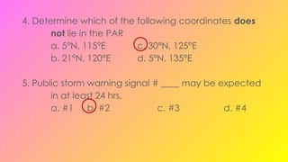 4. Determine which of the following coordinates does
not lie in the PAR
a. 5°N, 115°E c. 30°N, 125°E
b. 21°N, 120°E d. 5°N, 135°E
5. Public storm warning signal # ____ may be expected
in at least 24 hrs.
a. #1 b. #2 c. #3 d. #4
 
