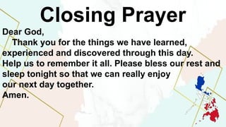 Closing Prayer
Dear God,
Thank you for the things we have learned,
experienced and discovered through this day.
Help us to remember it all. Please bless our rest and
sleep tonight so that we can really enjoy
our next day together.
Amen.
 